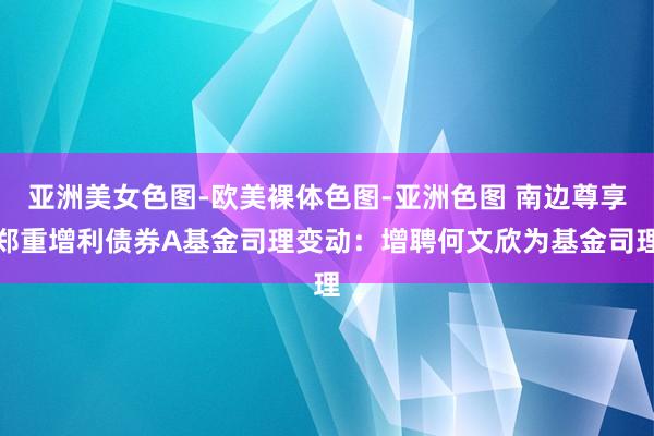 亚洲美女色图-欧美裸体色图-亚洲色图 南边尊享郑重增利债券A基金司理变动：增聘何文欣为基金司理