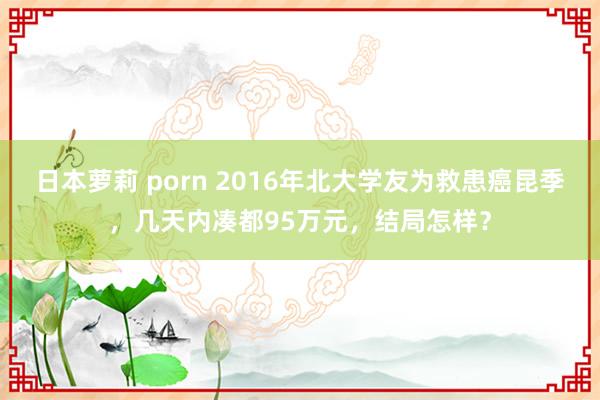 日本萝莉 porn 2016年北大学友为救患癌昆季，几天内凑都95万元，结局怎样？