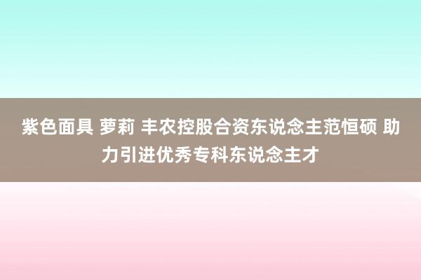 紫色面具 萝莉 丰农控股合资东说念主范恒硕 助力引进优秀专科东说念主才