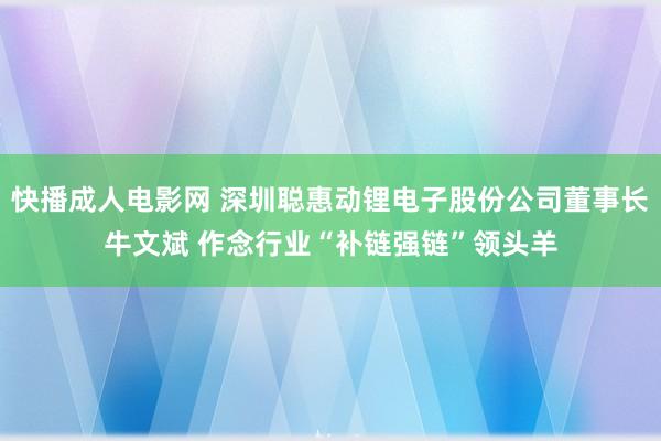 快播成人电影网 深圳聪惠动锂电子股份公司董事长牛文斌 作念行业“补链强链”领头羊