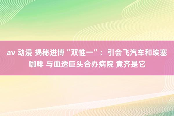 av 动漫 揭秘进博“双惟一”：引会飞汽车和埃塞咖啡 与血透巨头合办病院 竟齐是它