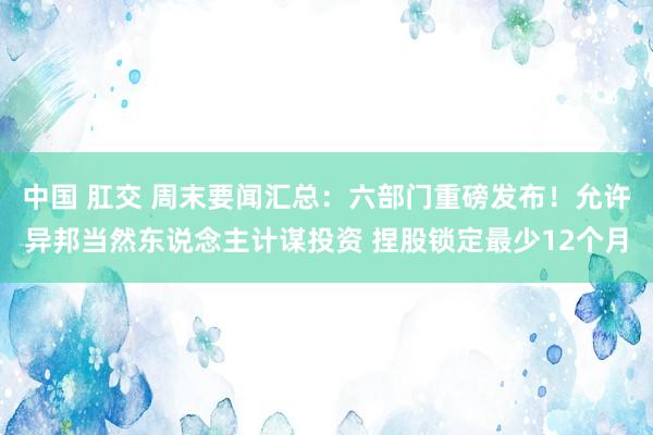 中国 肛交 周末要闻汇总：六部门重磅发布！允许异邦当然东说念主计谋投资 捏股锁定最少12个月