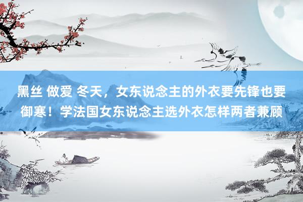 黑丝 做爱 冬天，女东说念主的外衣要先锋也要御寒！学法国女东说念主选外衣怎样两者兼顾