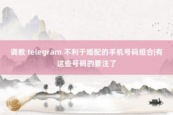 调教 telegram 不利于婚配的手机号码组合|有这些号码的要注了