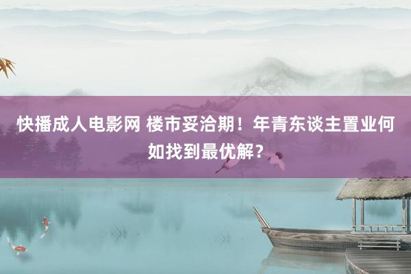 快播成人电影网 楼市妥洽期！年青东谈主置业何如找到最优解？