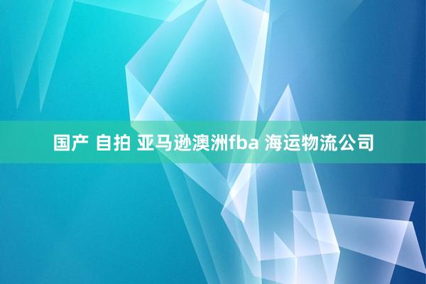 国产 自拍 亚马逊澳洲fba 海运物流公司