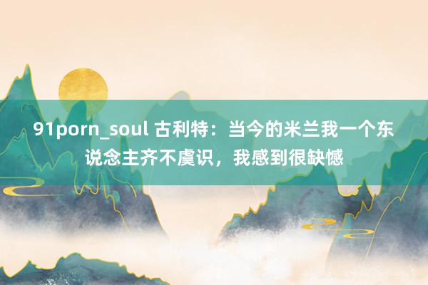 91porn_soul 古利特：当今的米兰我一个东说念主齐不虞识，我感到很缺憾