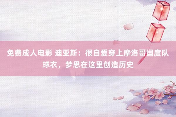 免费成人电影 迪亚斯：很自爱穿上摩洛哥国度队球衣，梦思在这里创造历史