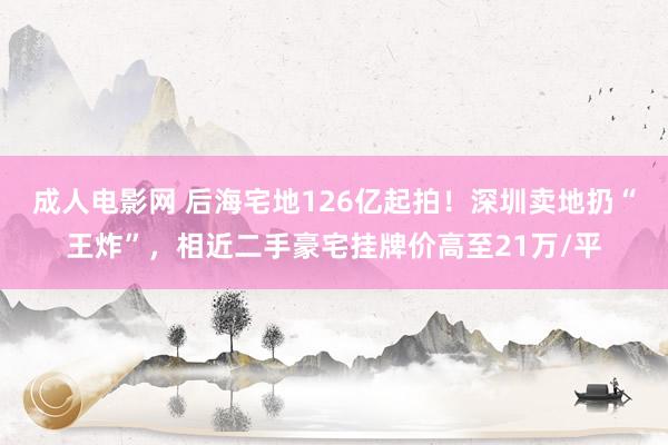 成人电影网 后海宅地126亿起拍！深圳卖地扔“王炸”，相近二手豪宅挂牌价高至21万/平