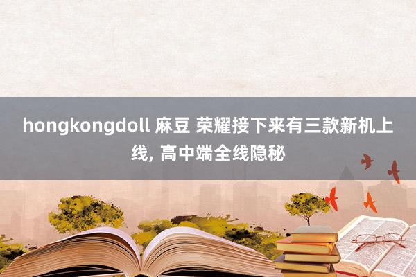 hongkongdoll 麻豆 荣耀接下来有三款新机上线， 高中端全线隐秘