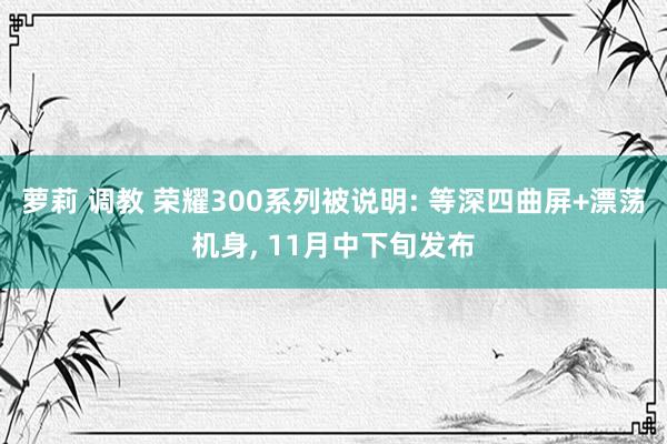 萝莉 调教 荣耀300系列被说明: 等深四曲屏+漂荡机身， 11月中下旬发布