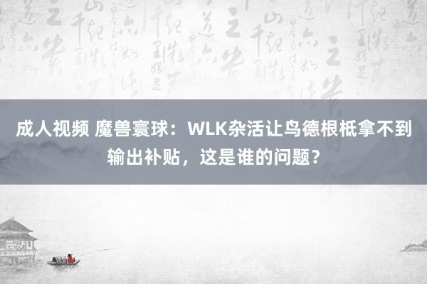 成人视频 魔兽寰球：WLK杂活让鸟德根柢拿不到输出补贴，这是谁的问题？