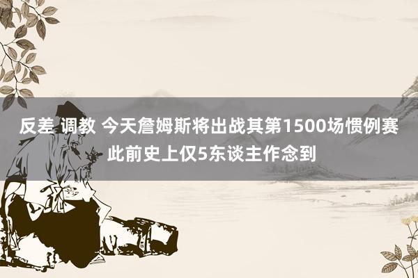 反差 调教 今天詹姆斯将出战其第1500场惯例赛 此前史上仅5东谈主作念到