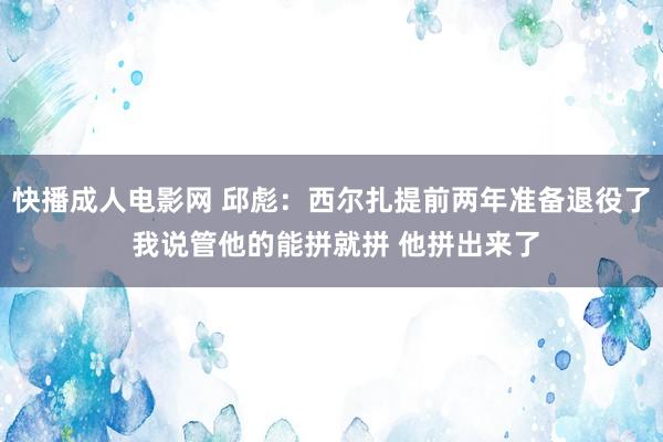 快播成人电影网 邱彪：西尔扎提前两年准备退役了 我说管他的能拼就拼 他拼出来了