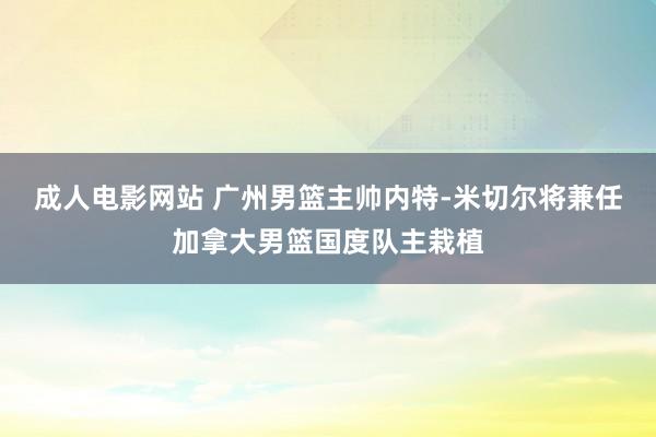 成人电影网站 广州男篮主帅内特-米切尔将兼任加拿大男篮国度队主栽植