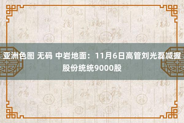 亚洲色图 无码 中岩地面：11月6日高管刘光磊减握股份统统9000股