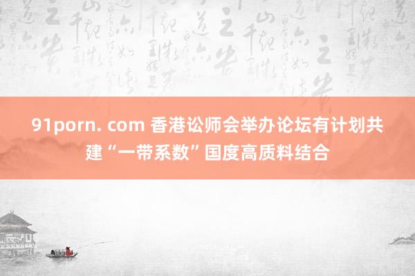 91porn. com 香港讼师会举办论坛有计划共建“一带系数”国度高质料结合