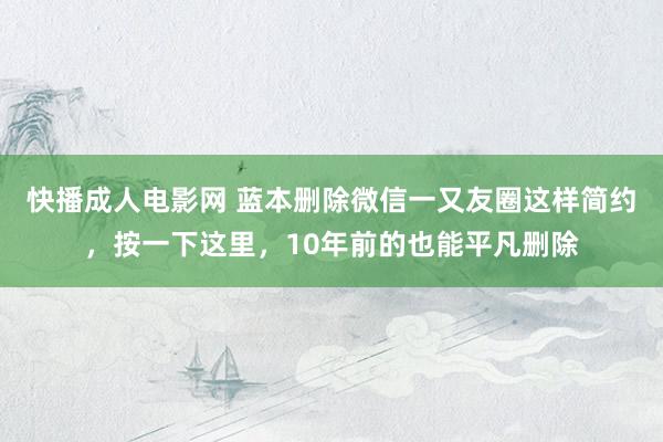 快播成人电影网 蓝本删除微信一又友圈这样简约，按一下这里，10年前的也能平凡删除