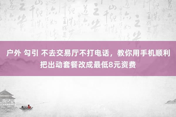 户外 勾引 不去交易厅不打电话，教你用手机顺利把出动套餐改成最低8元资费