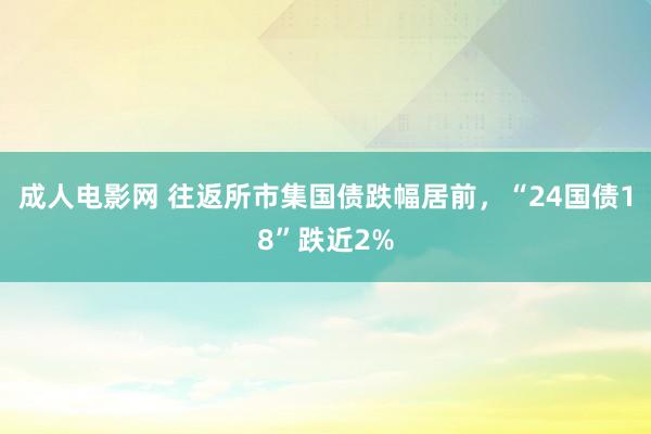 成人电影网 往返所市集国债跌幅居前，“24国债18”跌近2%