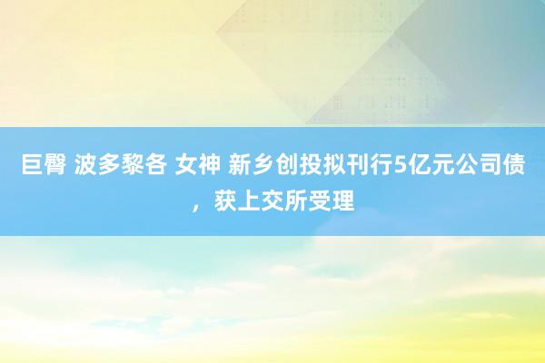 巨臀 波多黎各 女神 新乡创投拟刊行5亿元公司债，获上交所受理