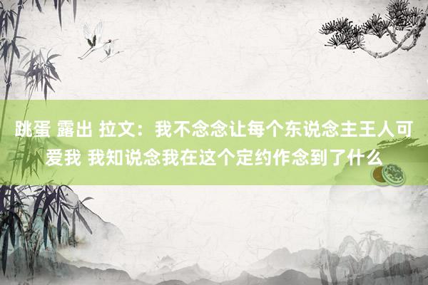 跳蛋 露出 拉文：我不念念让每个东说念主王人可爱我 我知说念我在这个定约作念到了什么