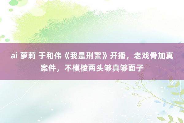 ai 萝莉 于和伟《我是刑警》开播，老戏骨加真案件，不模棱两头够真够面子