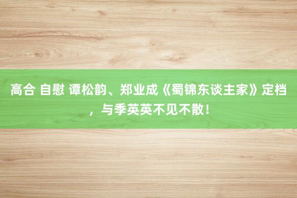 高合 自慰 谭松韵、郑业成《蜀锦东谈主家》定档，与季英英不见不散！