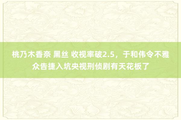 桃乃木香奈 黑丝 收视率破2.5，于和伟令不雅众告捷入坑央视刑侦剧有天花板了