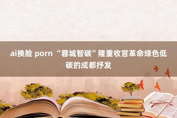 ai换脸 porn “蓉城智碳”隆重收官革命绿色低碳的成都抒发