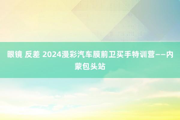 眼镜 反差 2024漫彩汽车膜前卫买手特训营——内蒙包头站