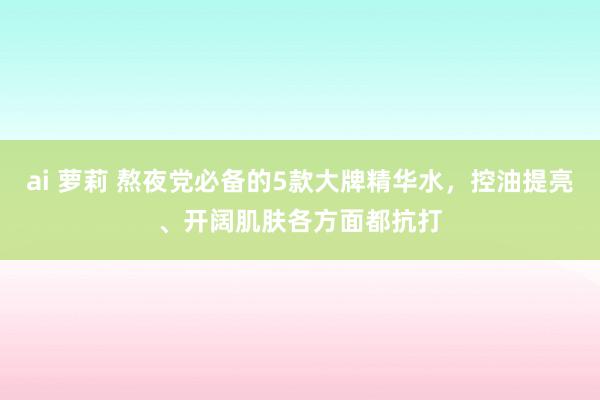 ai 萝莉 熬夜党必备的5款大牌精华水，控油提亮、开阔肌肤各方面都抗打