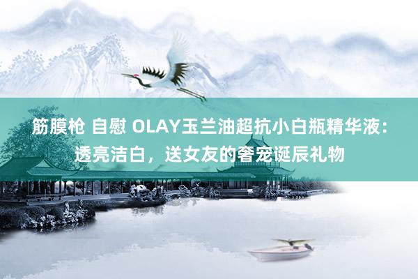 筋膜枪 自慰 OLAY玉兰油超抗小白瓶精华液：透亮洁白，送女友的奢宠诞辰礼物