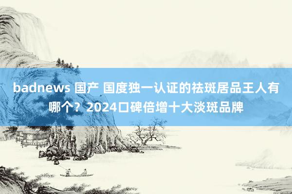 badnews 国产 国度独一认证的祛斑居品王人有哪个？2024口碑倍增十大淡斑品牌