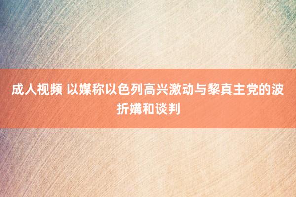 成人视频 以媒称以色列高兴激动与黎真主党的波折媾和谈判