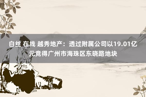 白丝 在线 越秀地产：透过附属公司以19.01亿元竞得广州市海珠区东晓路地块