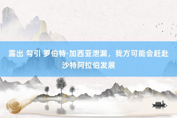 露出 勾引 罗伯特·加西亚泄漏，我方可能会赶赴沙特阿拉伯发展