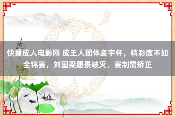 快播成人电影网 成王人团体寰宇杯，精彩度不如全锦赛，刘国梁愿景破灭，赛制需矫正