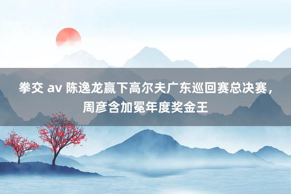 拳交 av 陈逸龙赢下高尔夫广东巡回赛总决赛，周彦含加冕年度奖金王