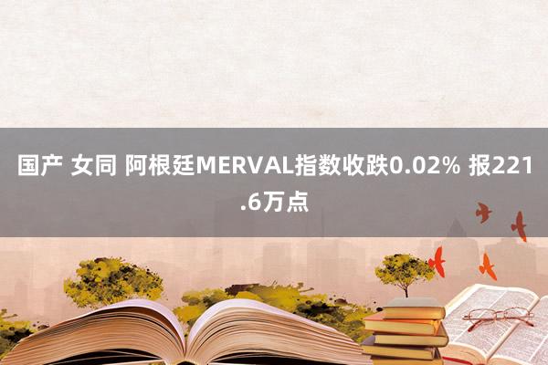 国产 女同 阿根廷MERVAL指数收跌0.02% 报221.6万点