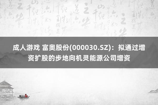 成人游戏 富奥股份(000030.SZ)：拟通过增资扩股的步地向机灵能源公司增资