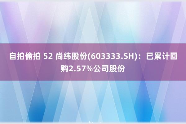 自拍偷拍 52 尚纬股份(603333.SH)：已累计回购2.57%公司股份