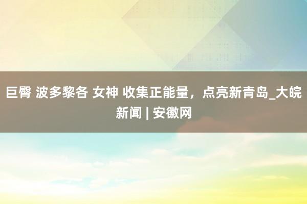 巨臀 波多黎各 女神 收集正能量，点亮新青岛_大皖新闻 | 安徽网