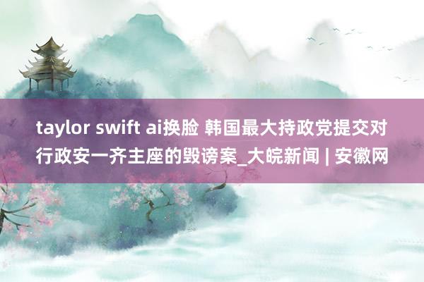 taylor swift ai换脸 韩国最大持政党提交对行政安一齐主座的毁谤案_大皖新闻 | 安徽网