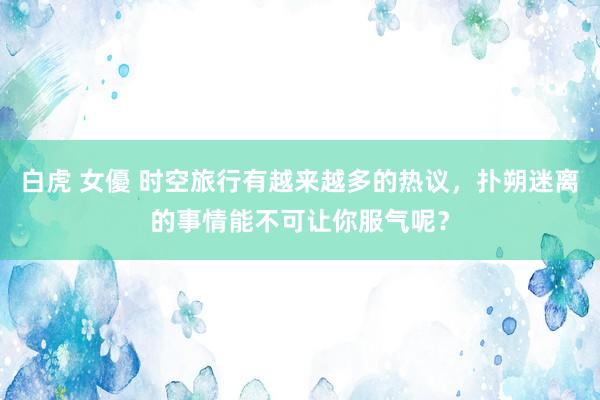 白虎 女優 时空旅行有越来越多的热议，扑朔迷离的事情能不可让你服气呢？