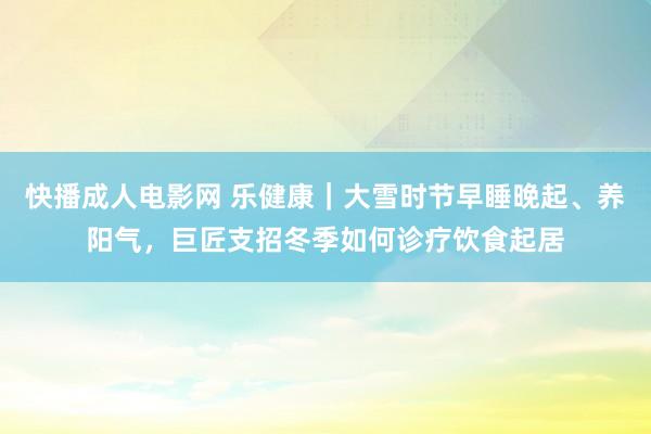 快播成人电影网 乐健康｜大雪时节早睡晚起、养阳气，巨匠支招冬季如何诊疗饮食起居