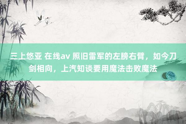 三上悠亚 在线av 照旧雷军的左膀右臂，如今刀剑相向，上汽知谈要用魔法击败魔法