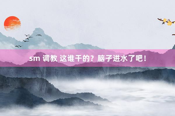 sm 调教 这谁干的？脑子进水了吧！