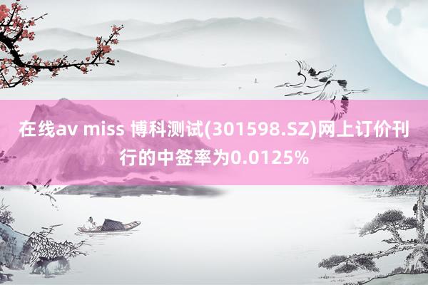 在线av miss 博科测试(301598.SZ)网上订价刊行的中签率为0.0125%