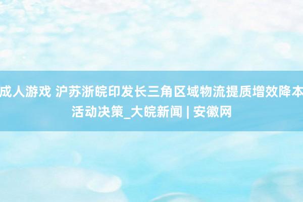 成人游戏 沪苏浙皖印发长三角区域物流提质增效降本活动决策_大皖新闻 | 安徽网